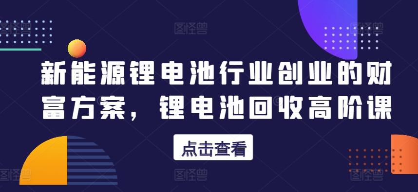 新能源锂电池行业创业的财富方案，锂电池回收高阶课-知库