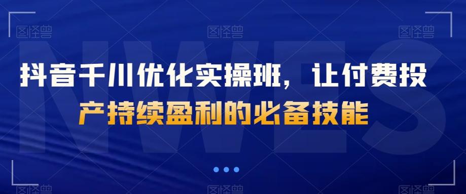 抖音千川优化实操班，让付费投产持续盈利的必备技能-知库