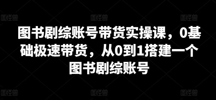 图书剧综账号带货实操课，0基础极速带货，从0到1搭建一个图书剧综账号-知库