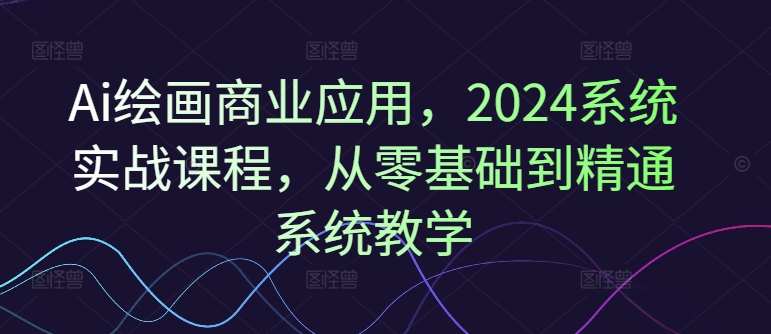 Ai绘画商业应用，2024系统实战课程，从零基础到精通系统教学-知库