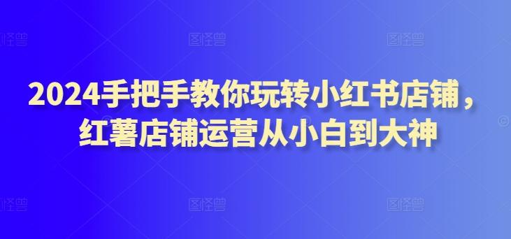 2024手把手教你玩转小红书店铺，红薯店铺运营从小白到大神-知库