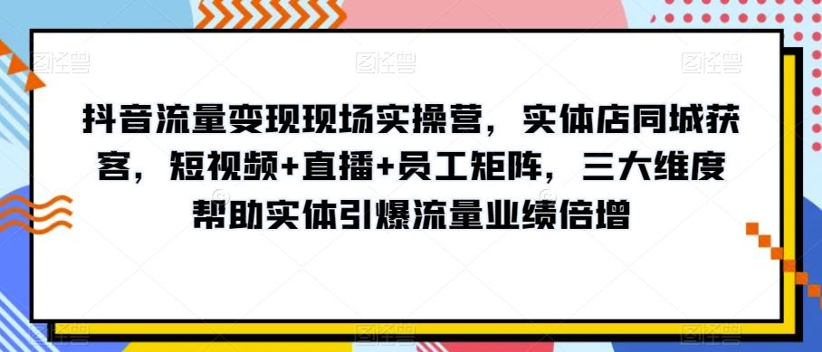 抖音流量变现现场实操营，实体店同城获客，短视频+直播+员工矩阵，三大维度帮助实体引爆流量业绩倍增-知库