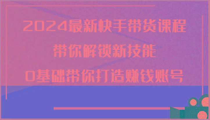 2024最新快手带货课程，带你解锁新技能，0基础带你打造赚钱账号-知库