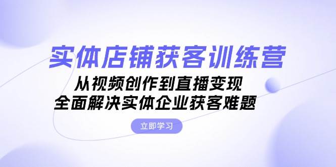 实体店铺获客特训营：从视频创作到直播变现，全面解决实体企业获客难题-知库