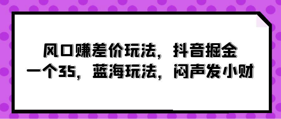 (10022期)风口赚差价玩法，抖音掘金，一个35，蓝海玩法，闷声发小财-知库