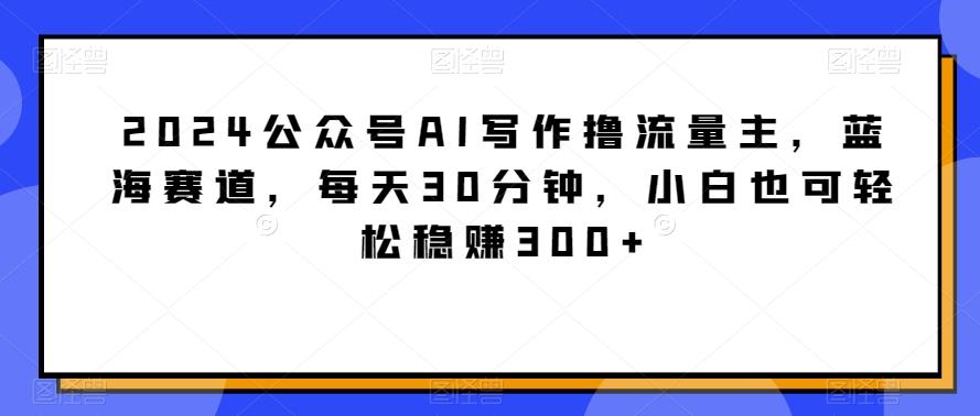 2024公众号AI写作撸流量主，蓝海赛道，每天30分钟，小白也可轻松稳赚300+【揭秘】-知库