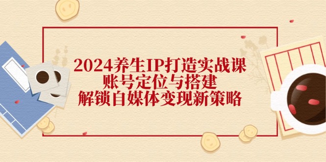 2024养生IP打造实战课：账号定位与搭建，解锁自媒体变现新策略-知库