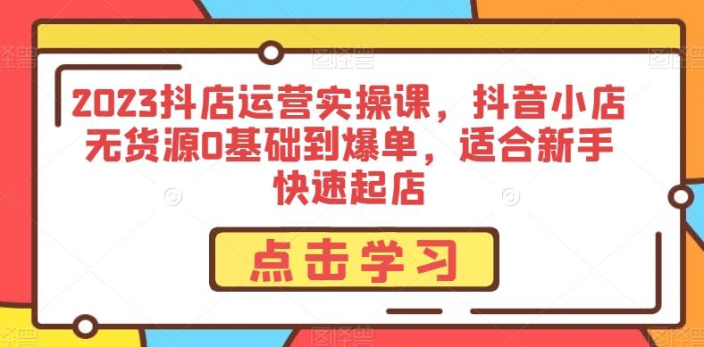 2023抖店运营实操课，抖音小店无货源0基础到爆单，适合新手快速起店-知库