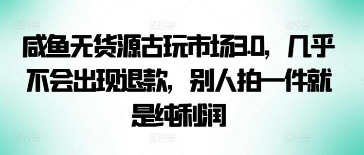 咸鱼无货源古玩市场3.0，几乎不会出现退款，别人拍一件就是纯利润【揭秘】-知库