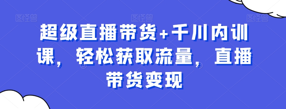 超级直播带货+千川内训课，轻松获取流量，直播带货变现-知库