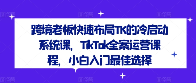 跨境老板快速布局TK的冷启动系统课，TikTok全案运营课程，小白入门最佳选择-知库