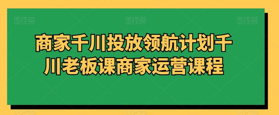 商家千川投放领航计划千川老板课商家运营课程-知库