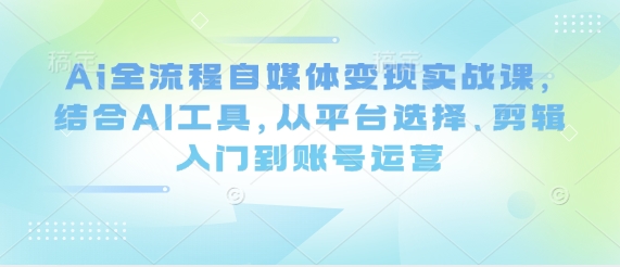 Ai全流程自媒体变现实战课，结合AI工具，从平台选择、剪辑入门到账号运营-知库