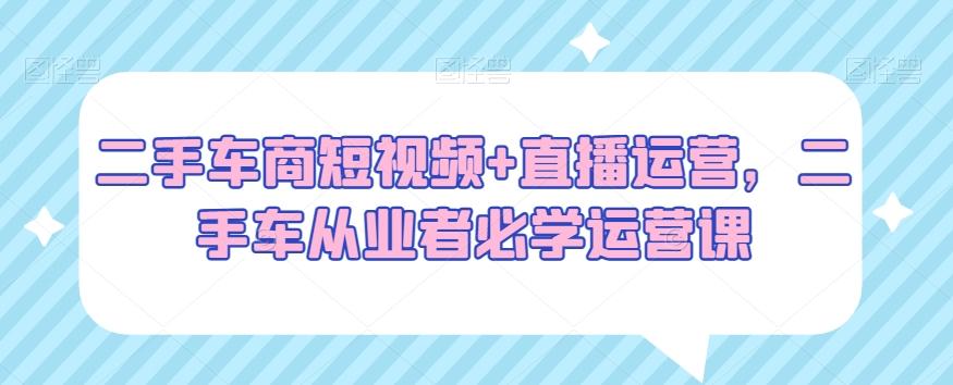 二手车商短视频+直播运营，二手车从业者必学运营课-知库