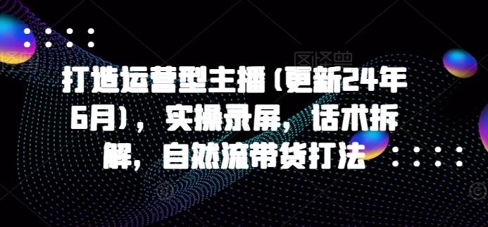 打造运营型主播(更新24年6月)，实操录屏，话术拆解，自然流带货打法-知库