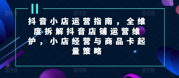 抖音小店运营指南，全维度拆解抖音店铺运营维护，小店经营与商品卡起量策略-知库