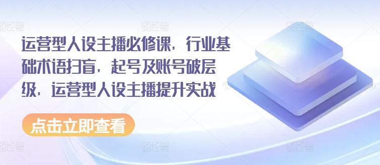 运营型人设主播必修课，行业基础术语扫盲，起号及账号破层级，运营型人设主播提升实战-知库