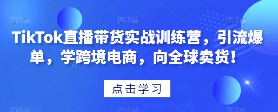 TikTok直播带货实战训练营，引流爆单，学跨境电商，向全球卖货！-知库