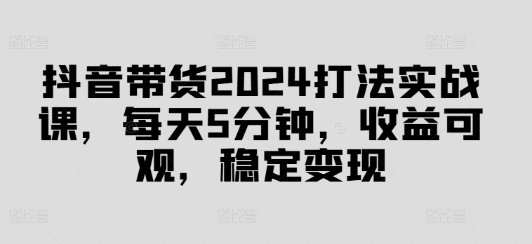 抖音带货2024打法实战课，每天5分钟，收益可观，稳定变现【揭秘】-知库