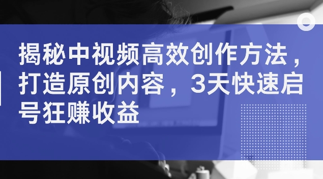 揭秘中视频高效创作方法，打造原创内容，3天快速启号狂赚收益【揭秘】-知库