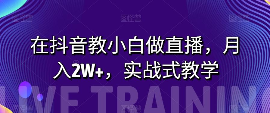 在抖音教小白做直播，月入2W+，实战式教学【揭秘】-知库