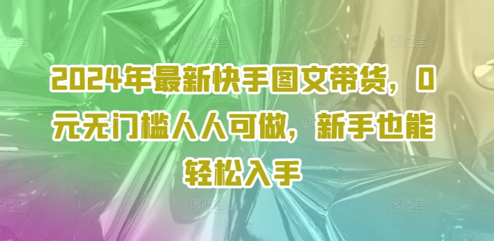 2024年最新快手图文带货，0元无门槛人人可做，新手也能轻松入手-知库