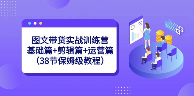 图文带货实战训练营：基础篇+剪辑篇+运营篇（38节保姆级教程）-知库