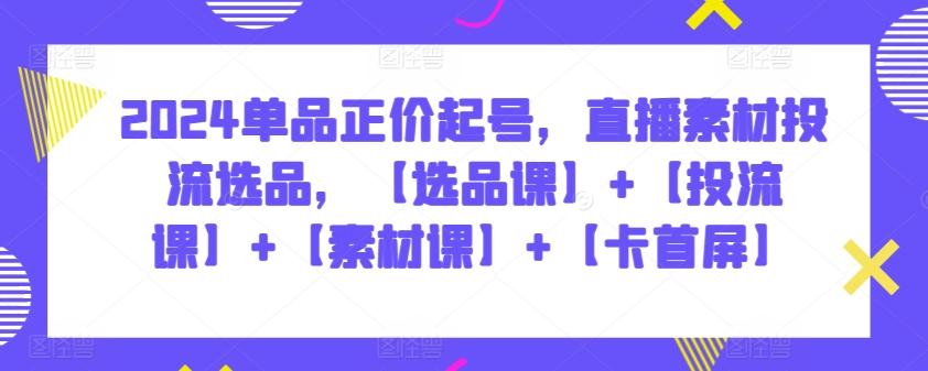 2024单品正价起号，直播素材投流选品，【选品课】+【投流课】+【素材课】+【卡首屏】-知库