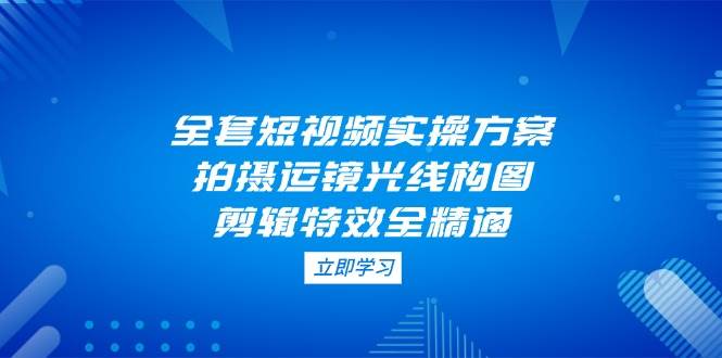 全套短视频实操方案，拍摄运镜光线构图，剪辑特效全精通-知库