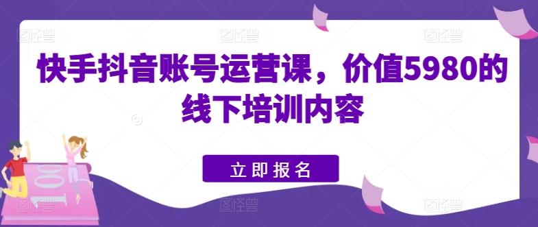 快手抖音账号运营课，价值5980的线下培训内容-知库