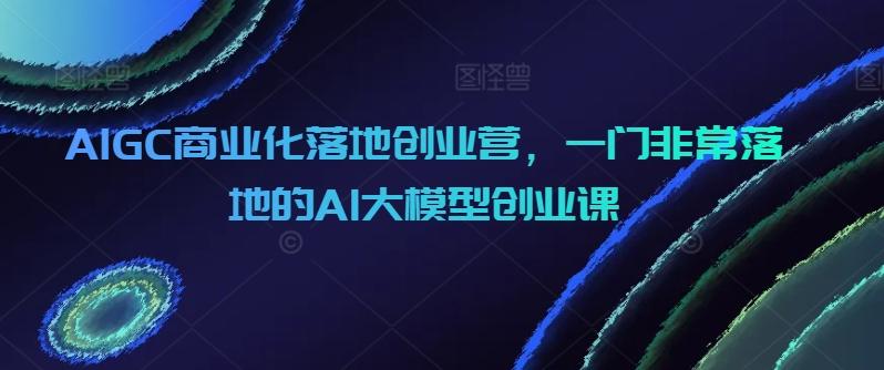 AIGC商业化落地创业营，一门非常落地的AI大模型创业课-知库