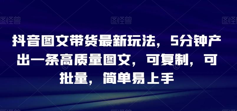 抖音图文带货最新玩法，5分钟产出一条高质量图文，可复制，可批量，简单易上手【揭秘】-知库