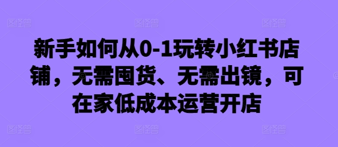 新手如何从0-1玩转小红书店铺，无需囤货、无需出镜，可在家低成本运营开店-知库