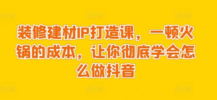 装修建材IP打造课，一顿火锅的成本，让你彻底学会怎么做抖音-知库