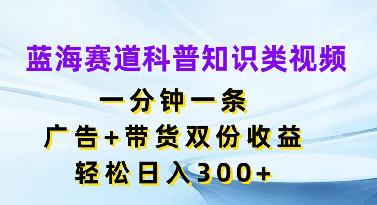 蓝海赛道科普知识类视频，一分钟一条，广告+带货双份收益，轻松日入300+【揭秘】-知库