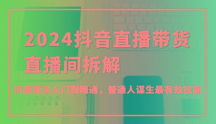 2024抖音直播带货直播间拆解，抖运营从入门到精通，普通人谋生最有效技能-知库