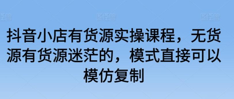 抖音小店有货源实操课程，无货源有货源迷茫的，模式直接可以模仿复制-知库