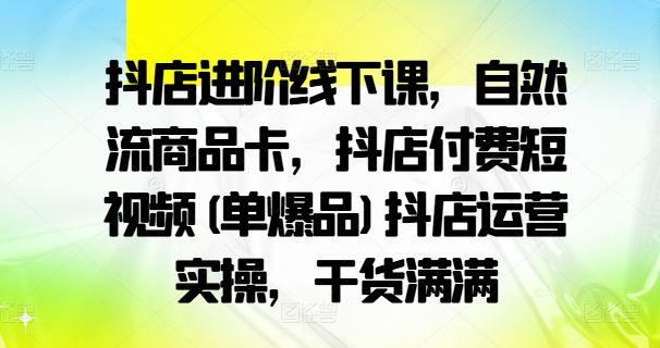 抖店进阶线下课，自然流商品卡，抖店付费短视频(单爆品)抖店运营实操，干货满满-知库