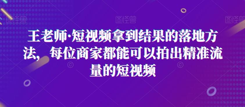 王老师·短视频拿到结果的落地方法，每位商家都能可以拍出精准流量的短视频-知库