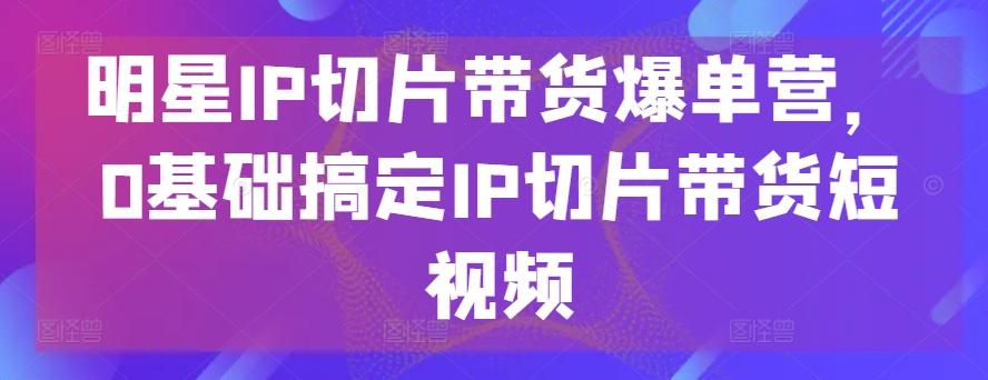 明星IP切片带货爆单营，0基础搞定IP切片带货短视频-知库