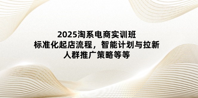 2025淘系电商实训班：标准化起店流程，智能计划与拉新，人群推广策略等等-知库