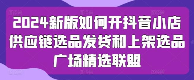 2024新版如何开抖音小店供应链选品发货和上架选品广场精选联盟-知库