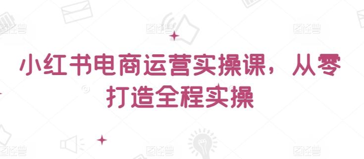 小红书电商运营实操课，​从零打造全程实操-知库