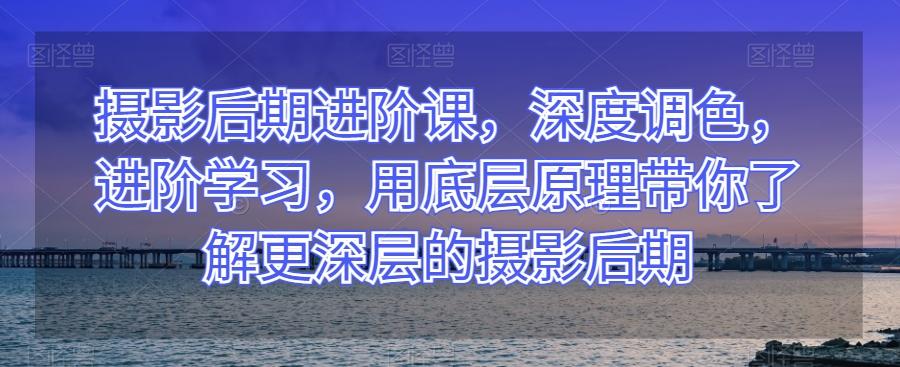 摄影后期进阶课，深度调色，进阶学习，用底层原理带你了解更深层的摄影后期-知库