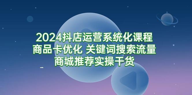 (9438期)2024抖店运营系统化课程：商品卡优化 关键词搜索流量商城推荐实操干货-知库