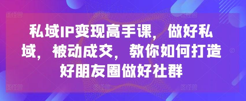 私域IP变现高手课，做好私域，被动成交，教你如何打造好朋友圈做好社群-知库