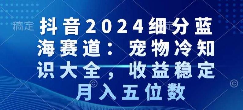 抖音2024细分蓝海赛道：宠物冷知识大全，收益稳定，月入五位数【揭秘】-知库