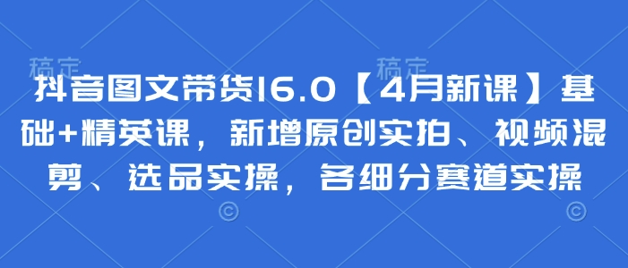 抖音图文带货16.0【4月新课】基础+精英课，新增原创实拍、视频混剪、选品实操，各细分赛道实操-知库