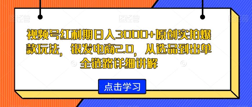 视频号红利期日入3000+原创实拍爆款玩法，银发电商2.0，从选品到出单全链路详细讲解【揭秘】-知库