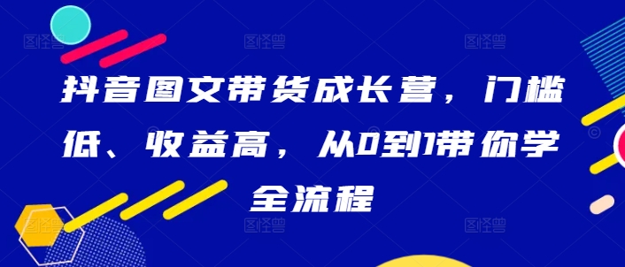 抖音图文带货成长营，门槛低、收益高，从0到1带你学全流程-知库